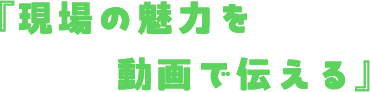 現場の魅力を動画で伝える