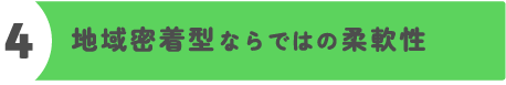 強み4(地域密着型ならではの柔軟性)